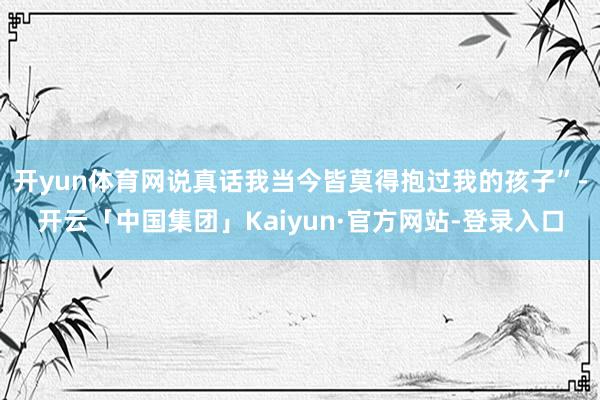 开yun体育网说真话我当今皆莫得抱过我的孩子”-开云「中国集团」Kaiyun·官方网站-登录入口
