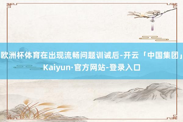 欧洲杯体育在出现流畅问题训诫后-开云「中国集团」Kaiyun·官方网站-登录入口