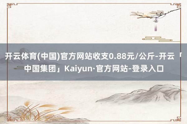 开云体育(中国)官方网站收支0.88元/公斤-开云「中国集团」Kaiyun·官方网站-登录入口
