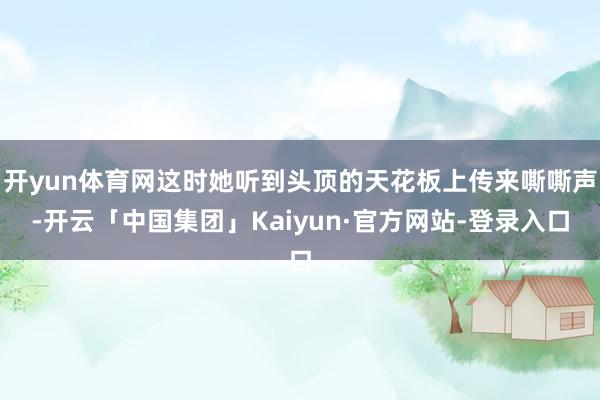 开yun体育网这时她听到头顶的天花板上传来嘶嘶声-开云「中国集团」Kaiyun·官方网站-登录入口