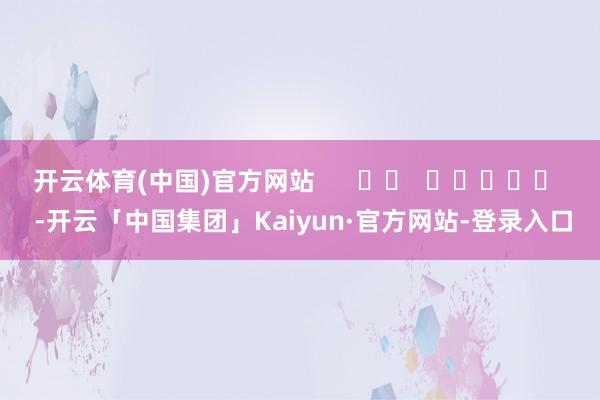 开云体育(中国)官方网站      		  					  -开云「中国集团」Kaiyun·官方网站-登录入口