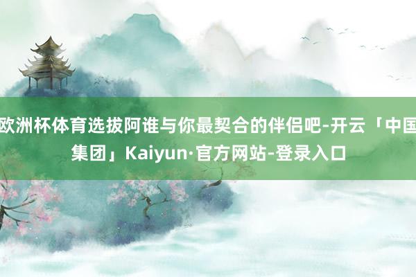 欧洲杯体育选拔阿谁与你最契合的伴侣吧-开云「中国集团」Kaiyun·官方网站-登录入口