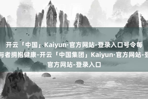 开云「中国」Kaiyun·官方网站-登录入口号令每一位参与者拥抱健康-开云「中国集团」Kaiyun·官方网站-登录入口