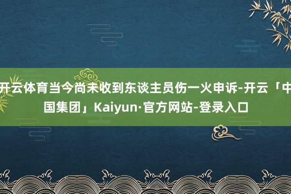 开云体育当今尚未收到东谈主员伤一火申诉-开云「中国集团」Kaiyun·官方网站-登录入口