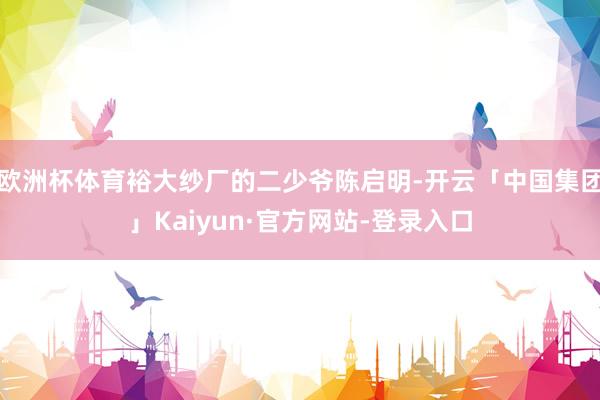 欧洲杯体育裕大纱厂的二少爷陈启明-开云「中国集团」Kaiyun·官方网站-登录入口