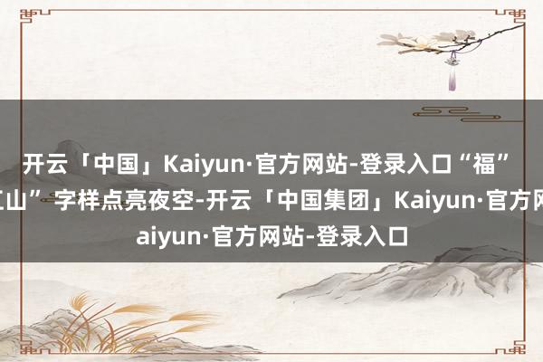 开云「中国」Kaiyun·官方网站-登录入口“福” 字与 “问界江山” 字样点亮夜空-开云「中国集团」Kaiyun·官方网站-登录入口