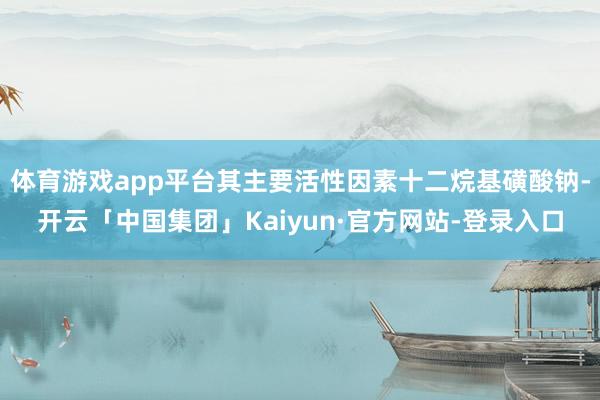 体育游戏app平台其主要活性因素十二烷基磺酸钠-开云「中国集团」Kaiyun·官方网站-登录入口