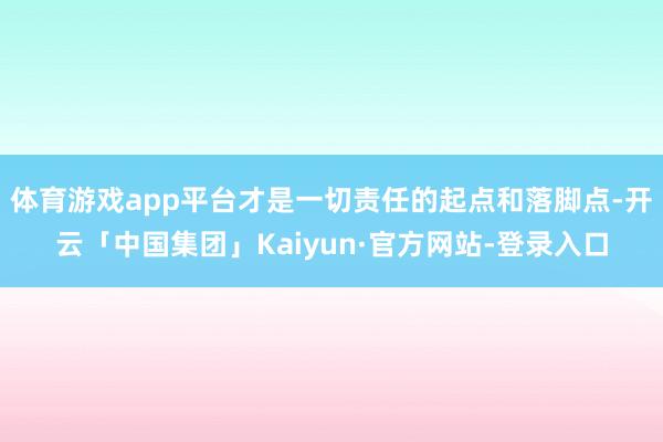 体育游戏app平台才是一切责任的起点和落脚点-开云「中国集团」Kaiyun·官方网站-登录入口