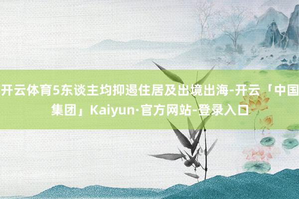 开云体育5东谈主均抑遏住居及出境出海-开云「中国集团」Kaiyun·官方网站-登录入口