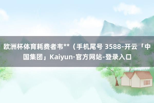 欧洲杯体育耗费者韦**（手机尾号 3588-开云「中国集团」Kaiyun·官方网站-登录入口