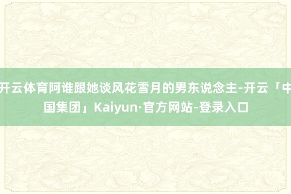 开云体育阿谁跟她谈风花雪月的男东说念主-开云「中国集团」Kaiyun·官方网站-登录入口
