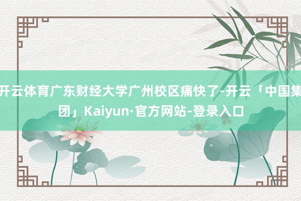 开云体育广东财经大学广州校区痛快了-开云「中国集团」Kaiyun·官方网站-登录入口