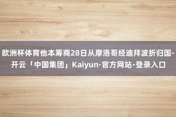 欧洲杯体育他本筹商28日从摩洛哥经迪拜波折归国-开云「中国集团」Kaiyun·官方网站-登录入口