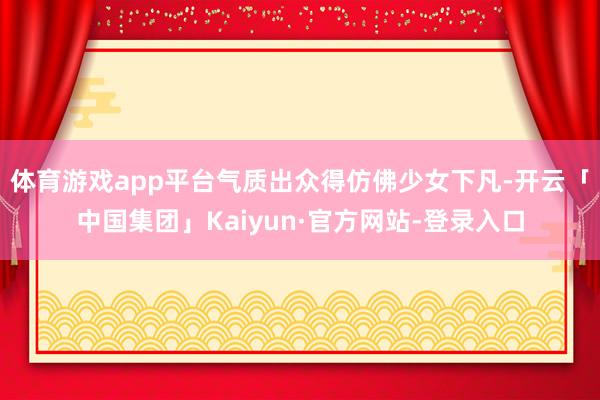 体育游戏app平台气质出众得仿佛少女下凡-开云「中国集团」Kaiyun·官方网站-登录入口