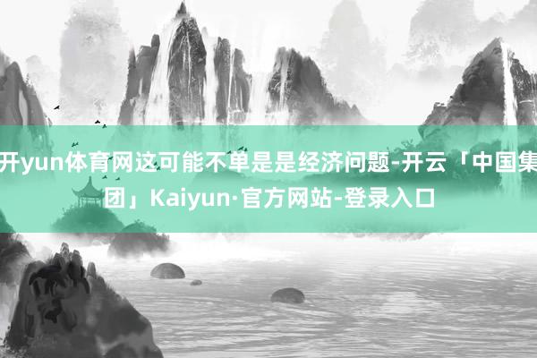 开yun体育网这可能不单是是经济问题-开云「中国集团」Kaiyun·官方网站-登录入口