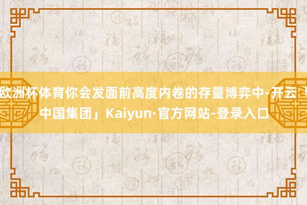 欧洲杯体育你会发面前高度内卷的存量博弈中-开云「中国集团」Kaiyun·官方网站-登录入口