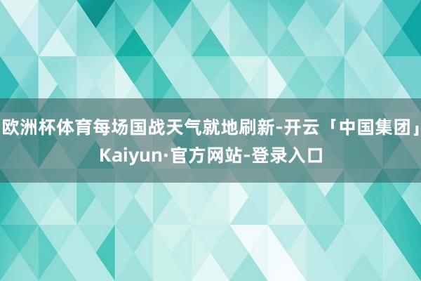 欧洲杯体育每场国战天气就地刷新-开云「中国集团」Kaiyun·官方网站-登录入口