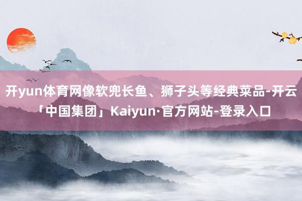 开yun体育网像软兜长鱼、狮子头等经典菜品-开云「中国集团」Kaiyun·官方网站-登录入口
