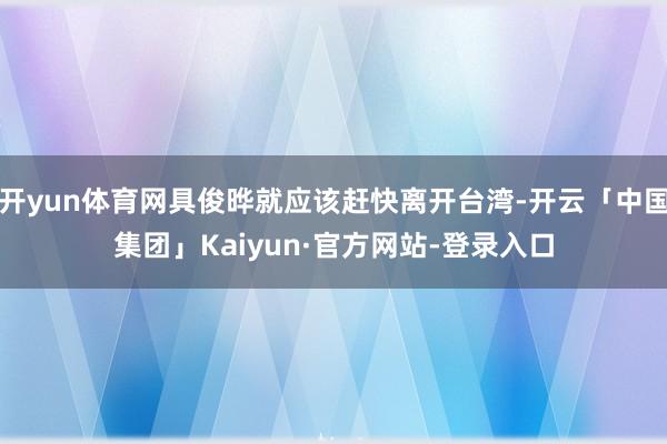 开yun体育网具俊晔就应该赶快离开台湾-开云「中国集团」Kaiyun·官方网站-登录入口