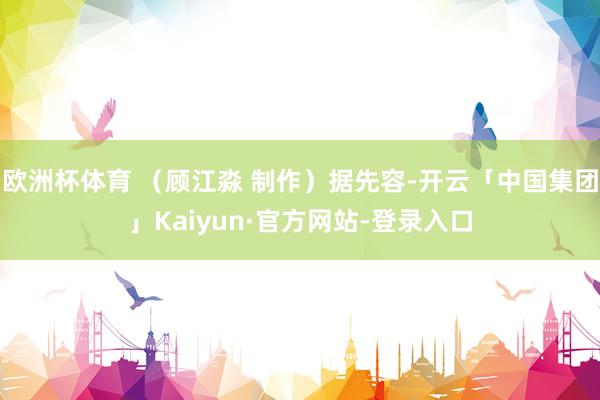 欧洲杯体育 (顾江淼 制作)据先容-开云「中国集团」Kaiyun·官方网站-登录入口