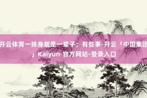 开云体育一排身就是一辈子;有些事-开云「中国集团」Kaiyun·官方网站-登录入口