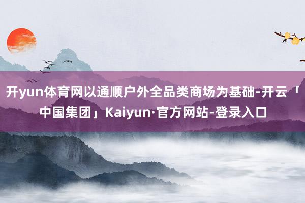 开yun体育网以通顺户外全品类商场为基础-开云「中国集团」Kaiyun·官方网站-登录入口