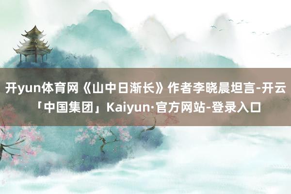 开yun体育网《山中日渐长》作者李晓晨坦言-开云「中国集团」Kaiyun·官方网站-登录入口