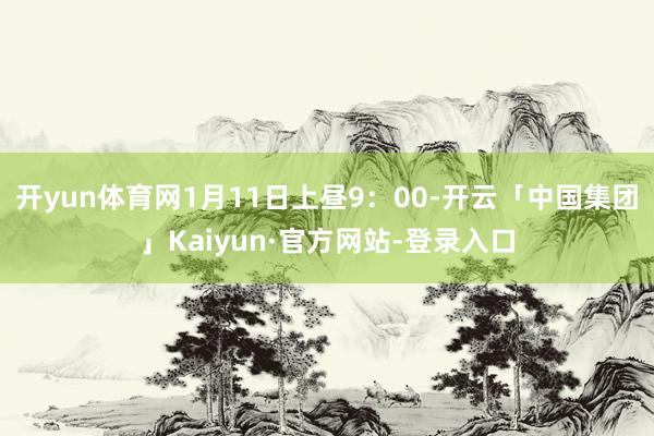 开yun体育网1月11日上昼9:00-开云「中国集团」Kaiyun·官方网站-登录入口