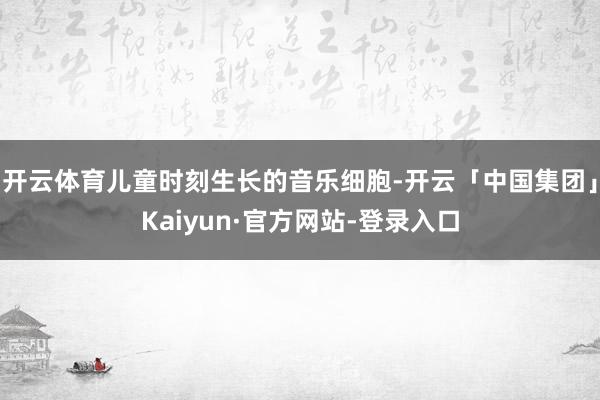 开云体育儿童时刻生长的音乐细胞-开云「中国集团」Kaiyun·官方网站-登录入口