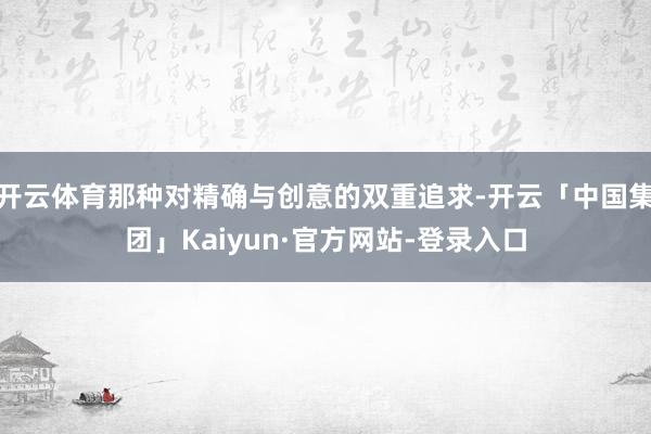 开云体育那种对精确与创意的双重追求-开云「中国集团」Kaiyun·官方网站-登录入口