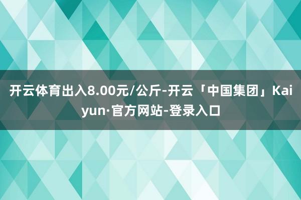 开云体育出入8.00元/公斤-开云「中国集团」Kaiyun·官方网站-登录入口