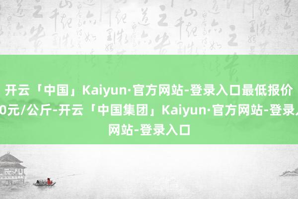 开云「中国」Kaiyun·官方网站-登录入口最低报价4.50元/公斤-开云「中国集团」Kaiyun·官方网站-登录入口