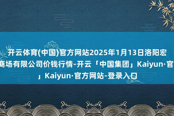 开云体育(中国)官方网站2025年1月13日洛阳宏进农副居品批发商场有限公司价钱行情-开云「中国集团」Kaiyun·官方网站-登录入口
