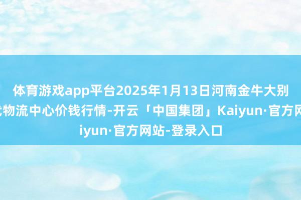 体育游戏app平台2025年1月13日河南金牛大别山农居品当代物流中心价钱行情-开云「中国集团」Kaiyun·官方网站-登录入口