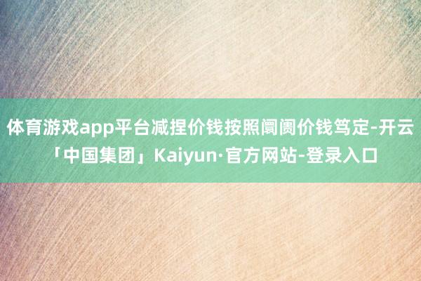 体育游戏app平台减捏价钱按照阛阓价钱笃定-开云「中国集团」Kaiyun·官方网站-登录入口