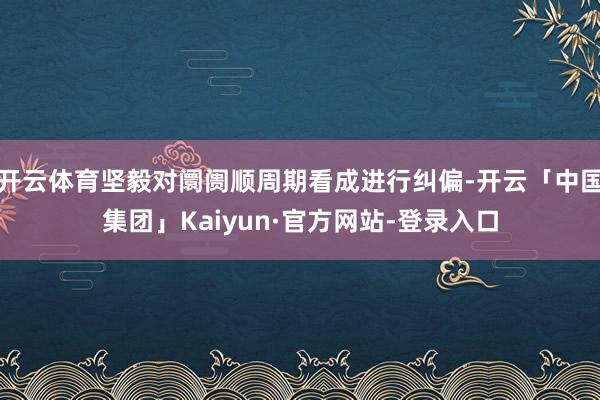 开云体育坚毅对阛阓顺周期看成进行纠偏-开云「中国集团」Kaiyun·官方网站-登录入口