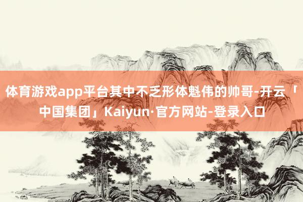 体育游戏app平台其中不乏形体魁伟的帅哥-开云「中国集团」Kaiyun·官方网站-登录入口