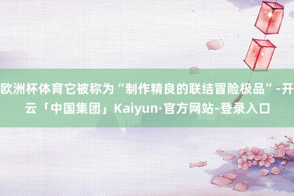 欧洲杯体育它被称为“制作精良的联结冒险极品”-开云「中国集团」Kaiyun·官方网站-登录入口