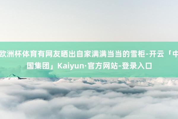 欧洲杯体育有网友晒出自家满满当当的雪柜-开云「中国集团」Kaiyun·官方网站-登录入口
