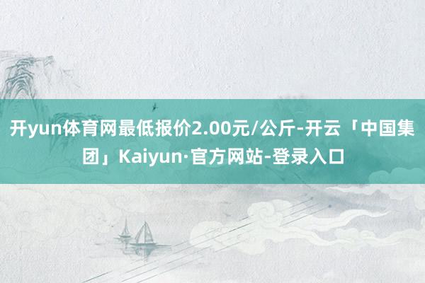 开yun体育网最低报价2.00元/公斤-开云「中国集团」Kaiyun·官方网站-登录入口