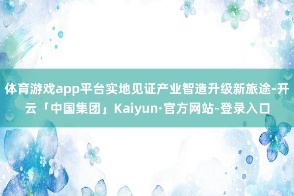 体育游戏app平台实地见证产业智造升级新旅途-开云「中国集团」Kaiyun·官方网站-登录入口