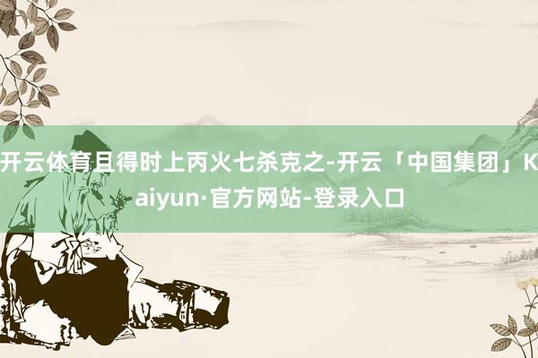 开云体育且得时上丙火七杀克之-开云「中国集团」Kaiyun·官方网站-登录入口