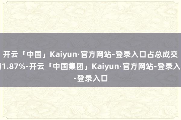 开云「中国」Kaiyun·官方网站-登录入口占总成交额1.87%-开云「中国集团」Kaiyun·官方网站-登录入口
