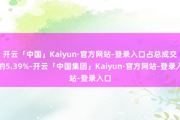 开云「中国」Kaiyun·官方网站-登录入口占总成交额的5.39%-开云「中国集团」Kaiyun·官方网站-登录入口