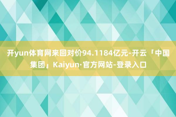开yun体育网来回对价94.1184亿元-开云「中国集团」Kaiyun·官方网站-登录入口