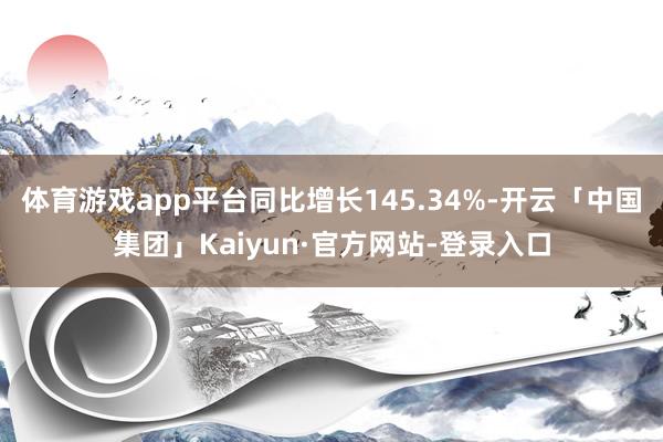 体育游戏app平台同比增长145.34%-开云「中国集团」Kaiyun·官方网站-登录入口