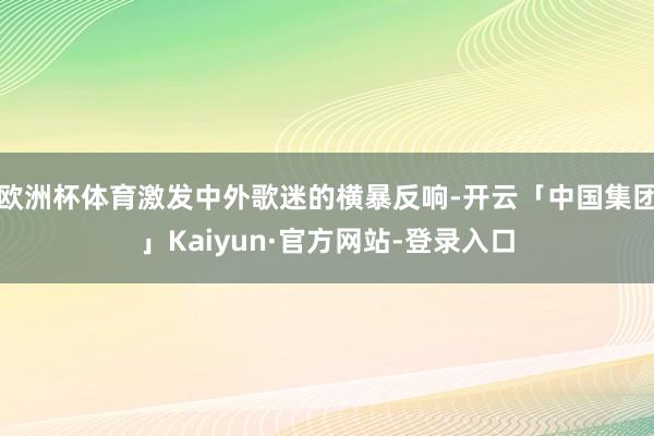 欧洲杯体育激发中外歌迷的横暴反响-开云「中国集团」Kaiyun·官方网站-登录入口