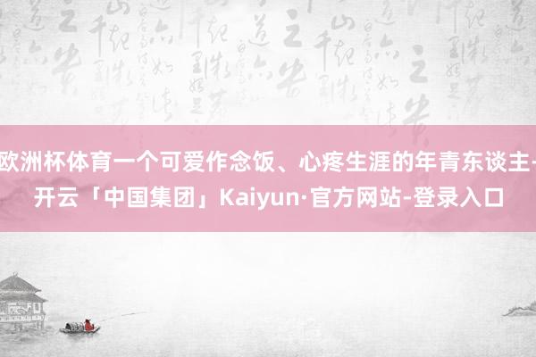 欧洲杯体育一个可爱作念饭、心疼生涯的年青东谈主-开云「中国集团」Kaiyun·官方网站-登录入口