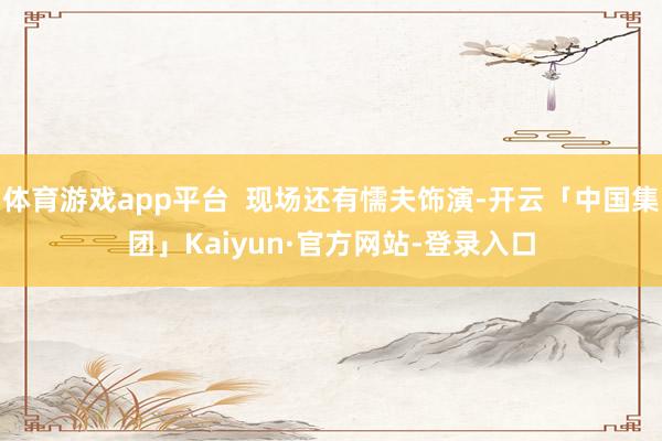 体育游戏app平台  现场还有懦夫饰演-开云「中国集团」Kaiyun·官方网站-登录入口
