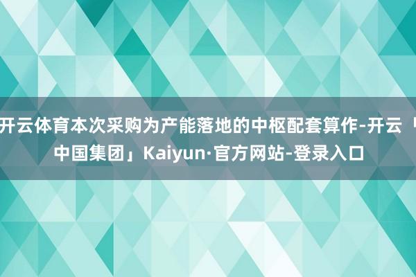 开云体育本次采购为产能落地的中枢配套算作-开云「中国集团」Kaiyun·官方网站-登录入口